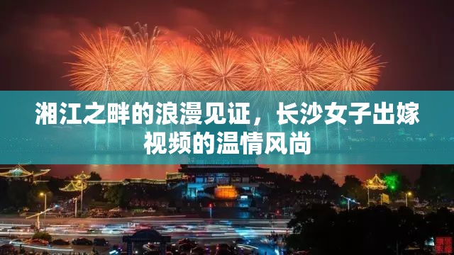 湘江之畔的浪漫見證，長沙女子出嫁視頻的溫情風尚