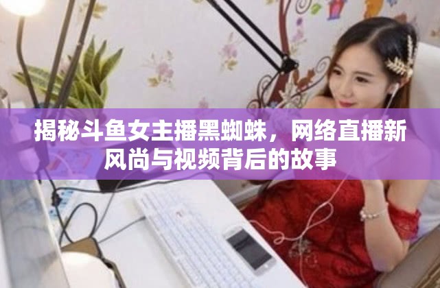 揭秘斗魚(yú)女主播黑蜘蛛，網(wǎng)絡(luò)直播新風(fēng)尚與視頻背后的故事