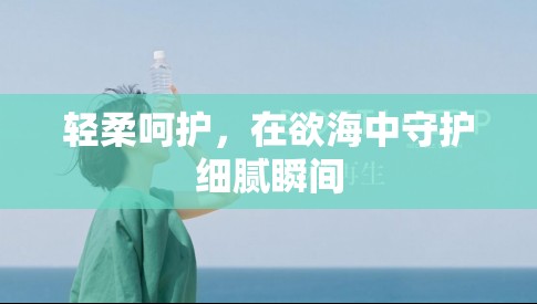 輕柔呵護(hù)，在欲海中守護(hù)細(xì)膩瞬間