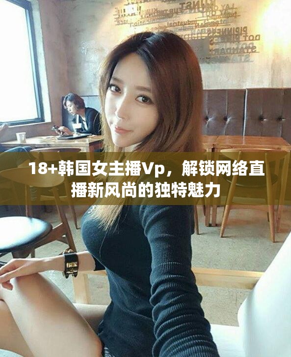 18+韓國女主播Vp，解鎖網(wǎng)絡(luò)直播新風尚的獨特魅力