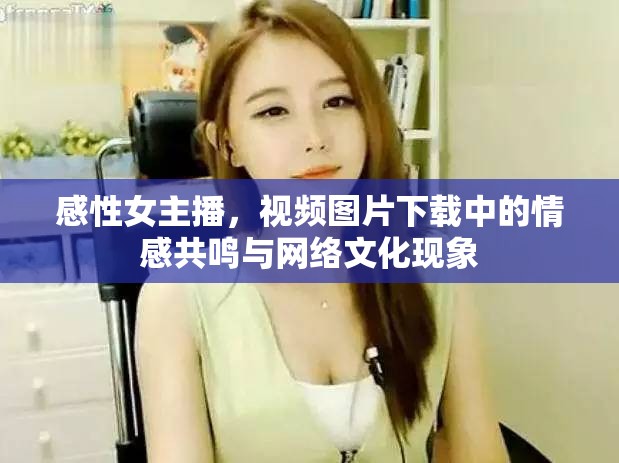 感性女主播，視頻圖片下載中的情感共鳴與網(wǎng)絡(luò)文化現(xiàn)象