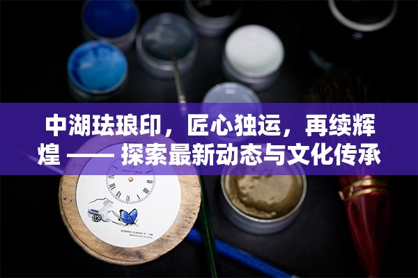 中湖琺瑯印，匠心獨運，再續(xù)輝煌 —— 探索最新動態(tài)與文化傳承的深度