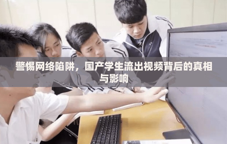 警惕網(wǎng)絡(luò)陷阱，國產(chǎn)學生流出視頻背后的真相與影響