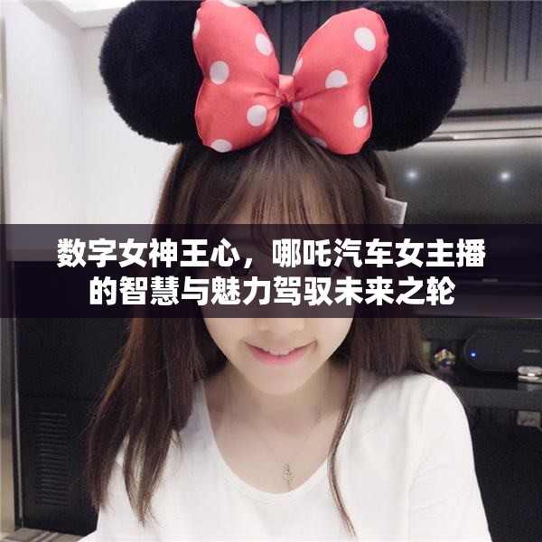 數(shù)字女神王心，哪吒汽車女主播的智慧與魅力駕馭未來(lái)之輪
