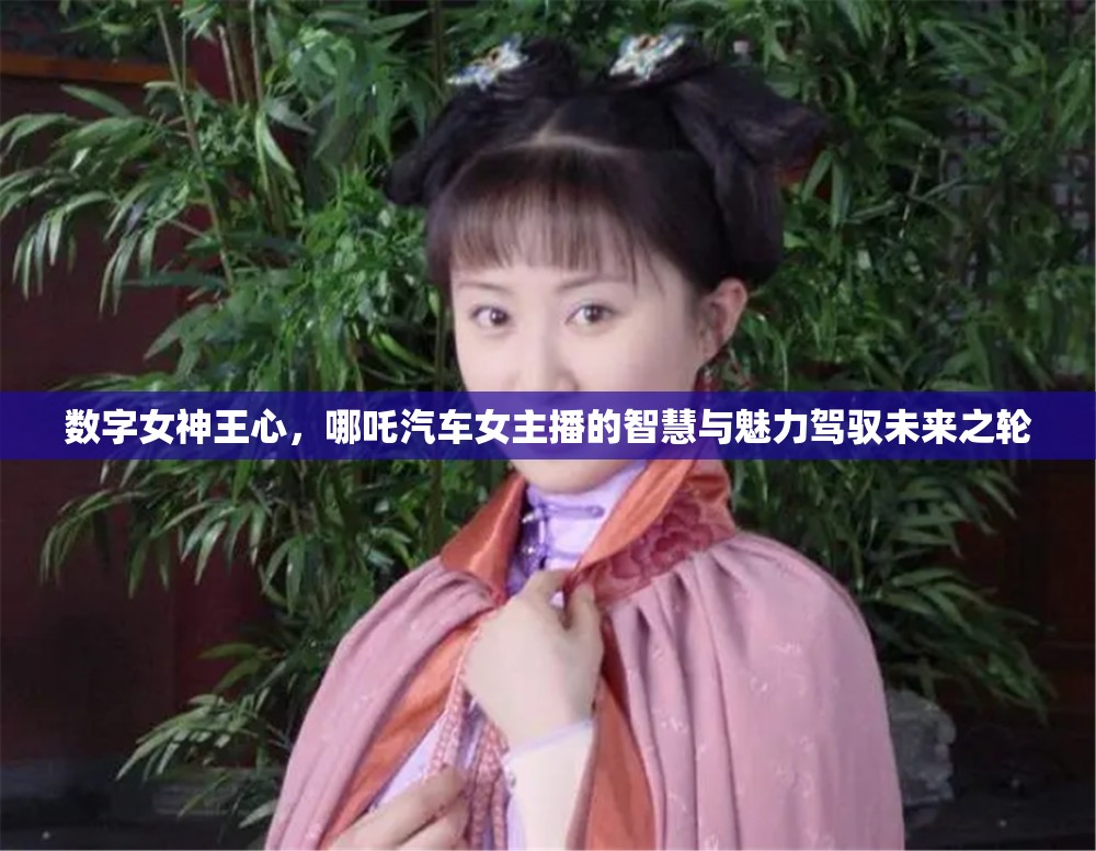 數(shù)字女神王心，哪吒汽車女主播的智慧與魅力駕馭未來(lái)之輪