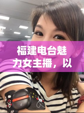 福建電臺魅力女主播，以聲音傳遞溫暖與力量