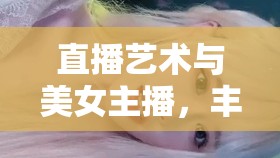 直播藝術(shù)與美女主播，豐滿圓潤的魅力與呻吟的交融