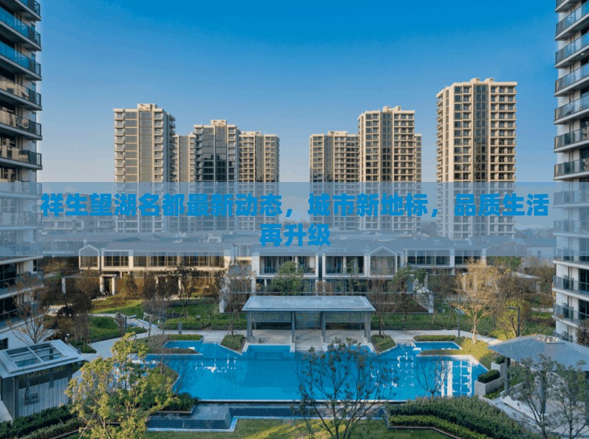 祥生望湖名都最新動(dòng)態(tài)，城市新地標(biāo)，品質(zhì)生活再升級