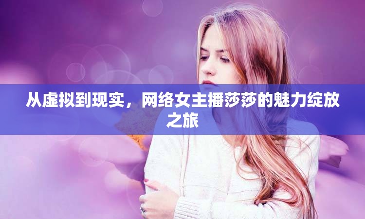 從虛擬到現(xiàn)實(shí)，網(wǎng)絡(luò)女主播莎莎的魅力綻放之旅