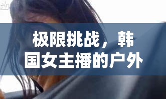 極限挑戰(zhàn)，韓國女主播的戶外生存電影——驚險(xiǎn)與溫情的交織