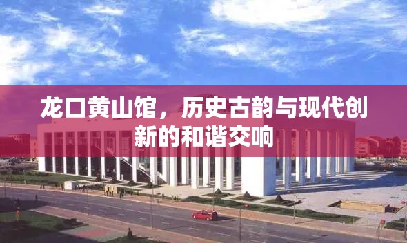 龍口黃山館，歷史古韻與現(xiàn)代創(chuàng)新的和諧交響