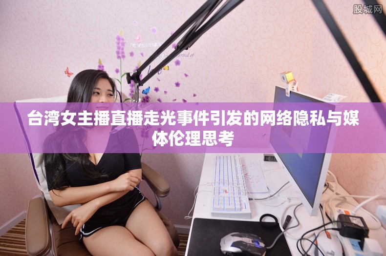 臺灣女主播直播走光事件引發(fā)的網(wǎng)絡隱私與媒體倫理思考