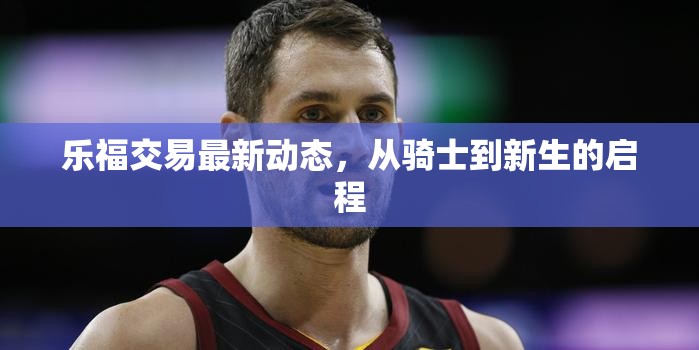 樂(lè)福交易最新動(dòng)態(tài)，從騎士到新生的啟程