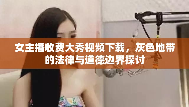 女主播收費(fèi)大秀視頻下載，灰色地帶的法律與道德邊界探討