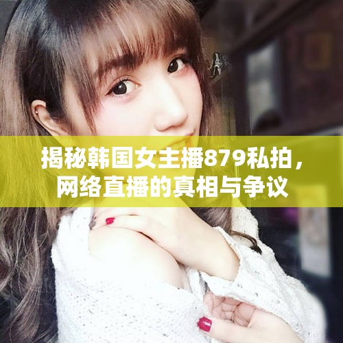 揭秘韓國(guó)女主播879私拍，網(wǎng)絡(luò)直播的真相與爭(zhēng)議