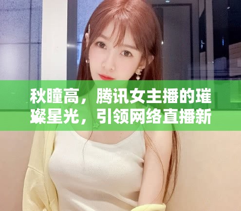 秋瞳高，騰訊女主播的璀璨星光，引領(lǐng)網(wǎng)絡(luò)直播新風(fēng)尚