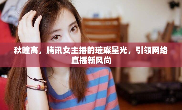 秋瞳高，騰訊女主播的璀璨星光，引領(lǐng)網(wǎng)絡(luò)直播新風(fēng)尚