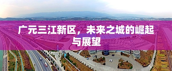 廣元三江新區(qū)，未來之城的崛起與展望