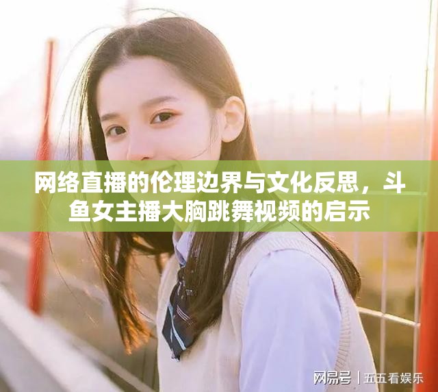 網(wǎng)絡(luò)直播的倫理邊界與文化反思，斗魚女主播大胸跳舞視頻的啟示
