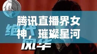 騰訊直播界女神，璀璨星河中的絕代風(fēng)華