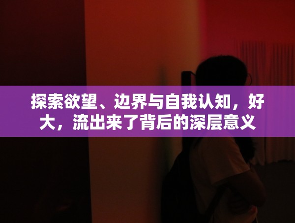 探索欲望、邊界與自我認(rèn)知，好大，流出來了背后的深層意義