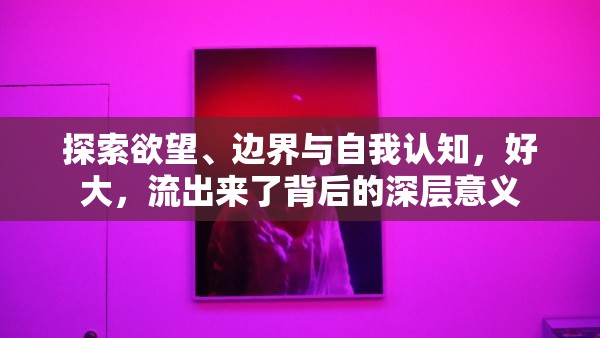 探索欲望、邊界與自我認(rèn)知，好大，流出來了背后的深層意義