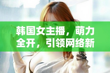 韓國(guó)女主播，萌力全開，引領(lǐng)網(wǎng)絡(luò)新風(fēng)尚的甜蜜力量