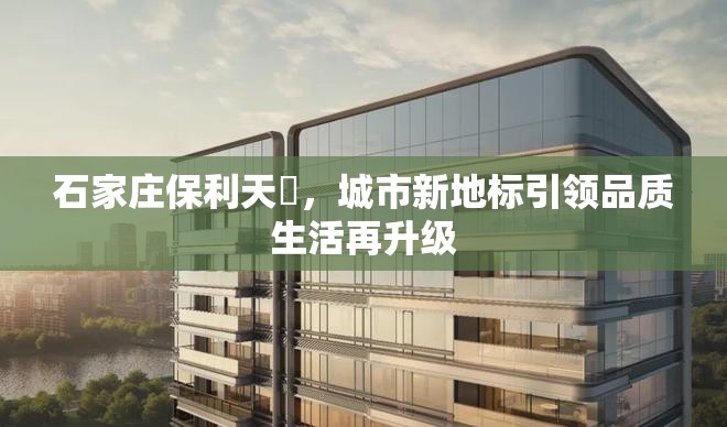 石家莊保利天珺，城市新地標(biāo)引領(lǐng)品質(zhì)生活再升級