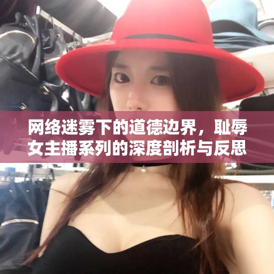 網(wǎng)絡(luò)迷霧下的道德邊界，恥辱女主播系列的深度剖析與反思