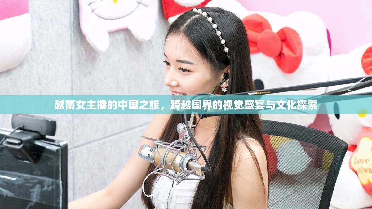 越南女主播的中國之旅，跨越國界的視覺盛宴與文化探索