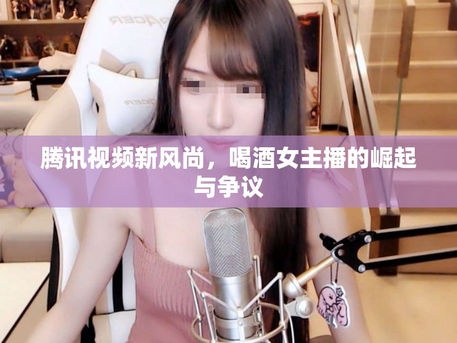 騰訊視頻新風(fēng)尚，喝酒女主播的崛起與爭議