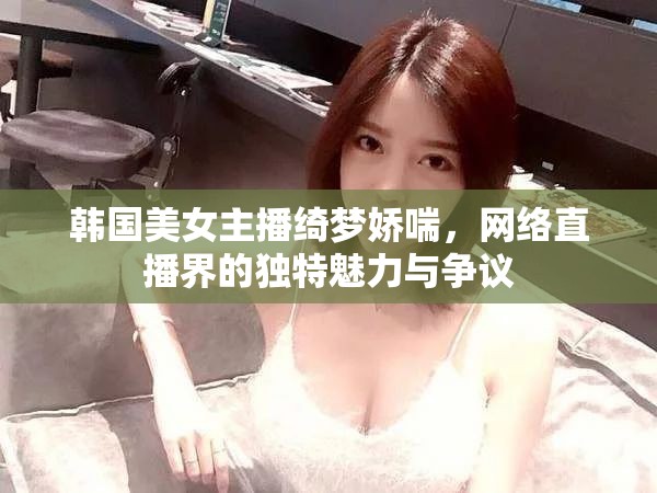 韓國美女主播綺夢嬌喘，網絡直播界的獨特魅力與爭議