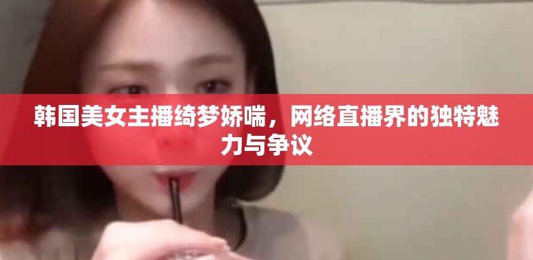 韓國美女主播綺夢嬌喘，網絡直播界的獨特魅力與爭議