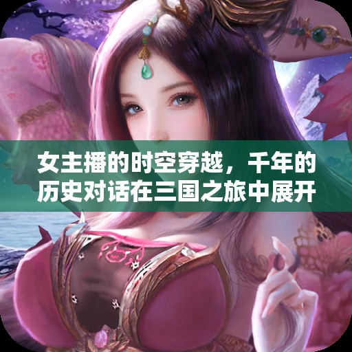 女主播的時(shí)空穿越，千年的歷史對(duì)話在三國(guó)之旅中展開(kāi)