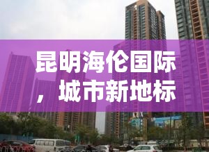 昆明海倫國際，城市新地標，引領未來生活新篇章