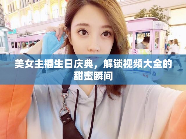 美女主播生日慶典，解鎖視頻大全的甜蜜瞬間