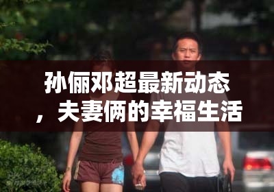 孫儷鄧超最新動(dòng)態(tài)，夫妻倆的幸福生活與事業(yè)新進(jìn)展