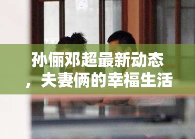 孫儷鄧超最新動(dòng)態(tài)，夫妻倆的幸福生活與事業(yè)新進(jìn)展