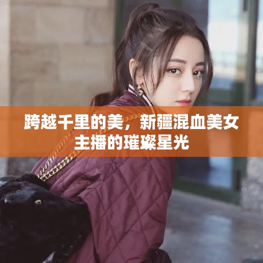 跨越千里的美，新疆混血美女主播的璀璨星光