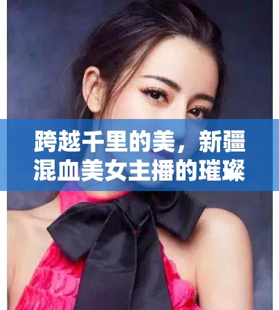 跨越千里的美，新疆混血美女主播的璀璨星光