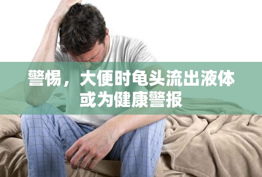 警惕，大便時(shí)龜頭流出液體或?yàn)榻】稻瘓?bào)