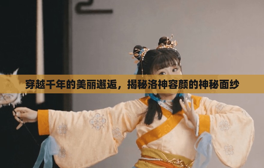穿越千年的美麗邂逅，揭秘洛神容顏的神秘面紗