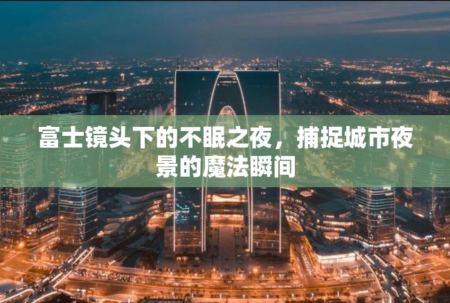 富士鏡頭下的不眠之夜，捕捉城市夜景的魔法瞬間