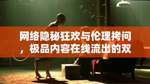網(wǎng)絡(luò)隱秘狂歡與倫理拷問，極品內(nèi)容在線流出的雙刃劍