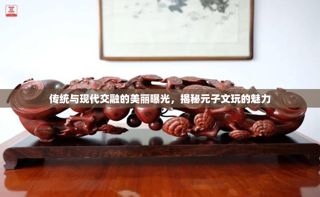 傳統(tǒng)與現(xiàn)代交融的美麗曝光，揭秘元子文玩的魅力