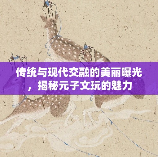 傳統(tǒng)與現(xiàn)代交融的美麗曝光，揭秘元子文玩的魅力
