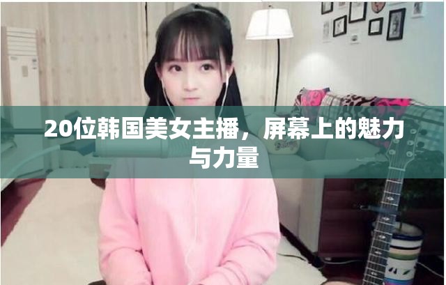 20位韓國美女主播，屏幕上的魅力與力量