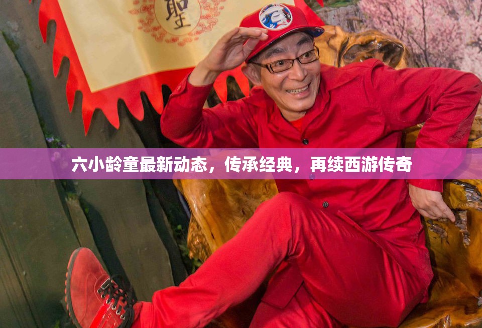 六小齡童最新動態(tài)，傳承經(jīng)典，再續(xù)西游傳奇