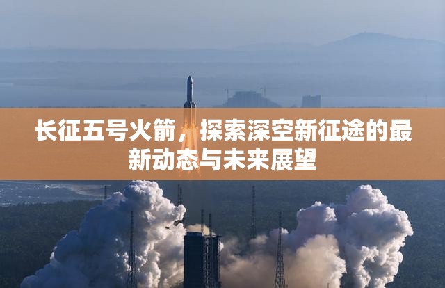 長(zhǎng)征五號(hào)火箭，探索深空新征途的最新動(dòng)態(tài)與未來(lái)展望