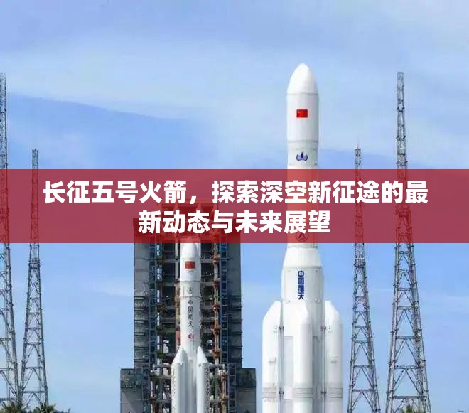 長(zhǎng)征五號(hào)火箭，探索深空新征途的最新動(dòng)態(tài)與未來(lái)展望